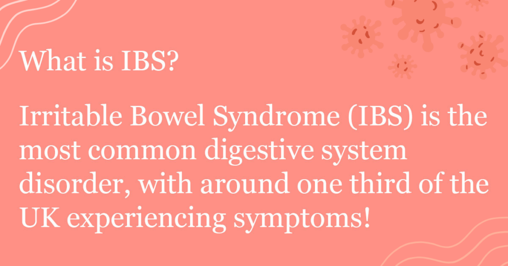 What is IBS? Irritable Bowel Syndrome (IBS) is the most common digestive system disorder, with around one third of the UK experiencing symptoms!